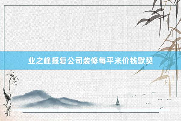 业之峰报复公司装修每平米价钱默契